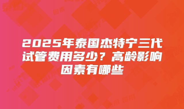 2025年泰国杰特宁三代试管费用多少？高龄影响因素有哪些