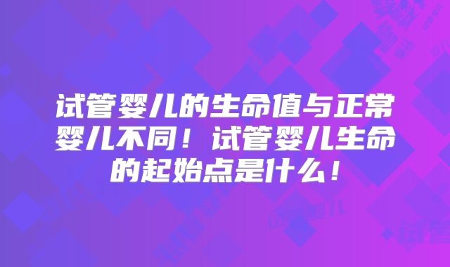 试管婴儿的生命值与正常婴儿不同!试管婴儿生命的起始点是什么!
