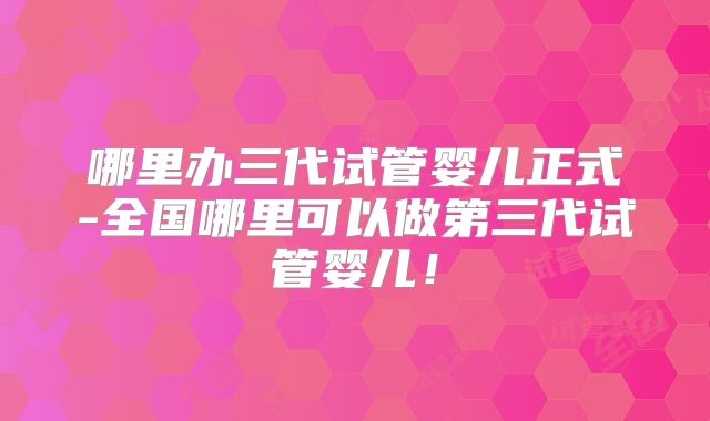 哪里办三代试管婴儿正式-全国哪里可以做第三代试管婴儿！