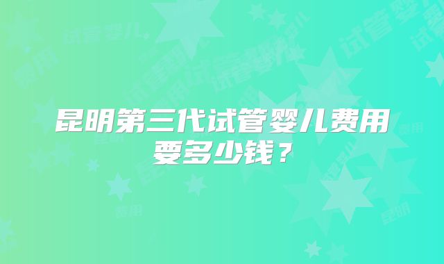 昆明第三代试管婴儿费用要多少钱?