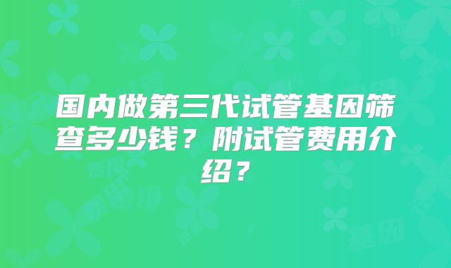国内做第三代试管基因筛查多少钱？附试管费用介绍？