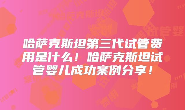 哈萨克斯坦第三代试管费用是什么！哈萨克斯坦试管婴儿成功案例分享！