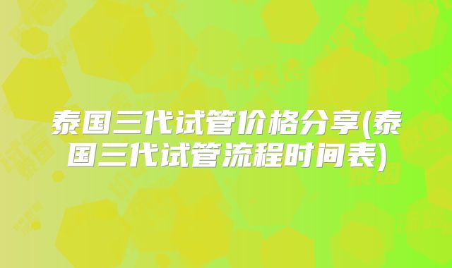 泰国三代试管价格分享(泰国三代试管流程时间表)