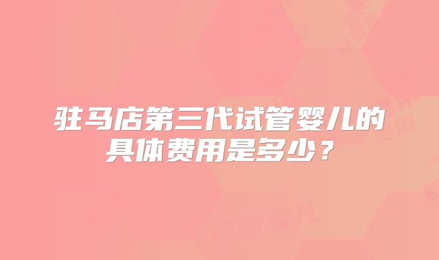驻马店第三代试管婴儿的具体费用是多少？