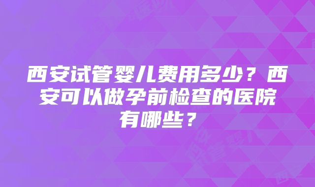 西安试管婴儿费用多少?西安可以做孕前检查的医院有哪些?