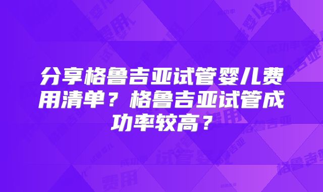 分享格鲁吉亚试管婴儿费用清单？格鲁吉亚试管成功率较高？