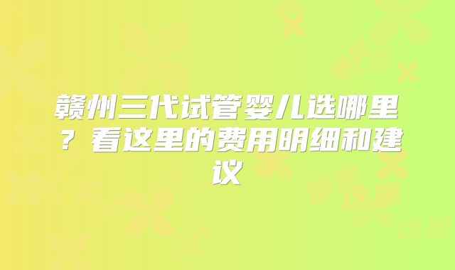 赣州三代试管婴儿选哪里？看这里的费用明细和建议