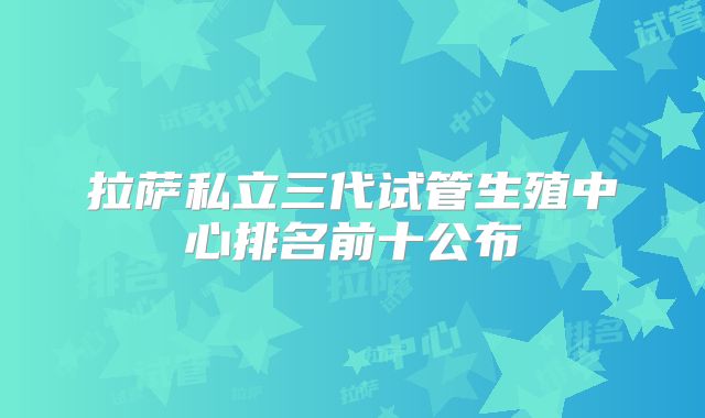 拉萨私立三代试管生殖中心排名前十公布