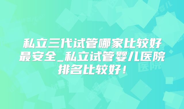私立三代试管哪家比较好最安全_私立试管婴儿医院排名比较好！