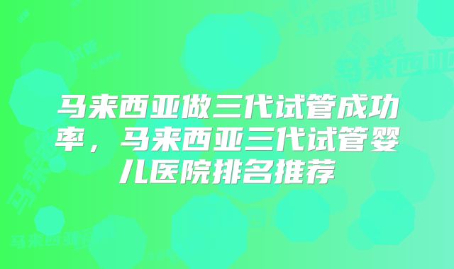 马来西亚做三代试管成功率，马来西亚三代试管婴儿医院排名推荐