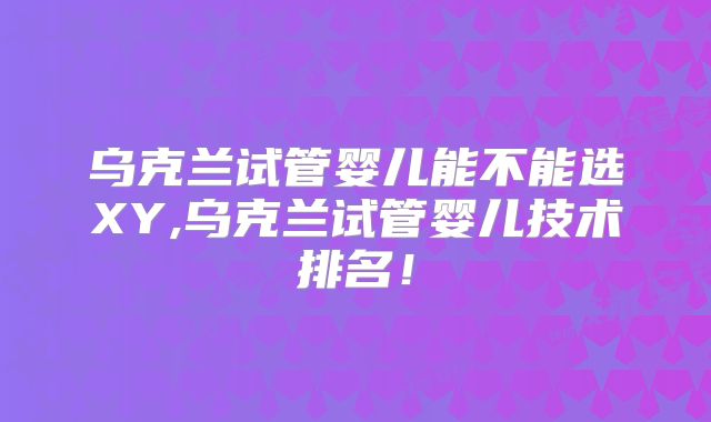乌克兰试管婴儿能不能选XY,乌克兰试管婴儿技术排名！