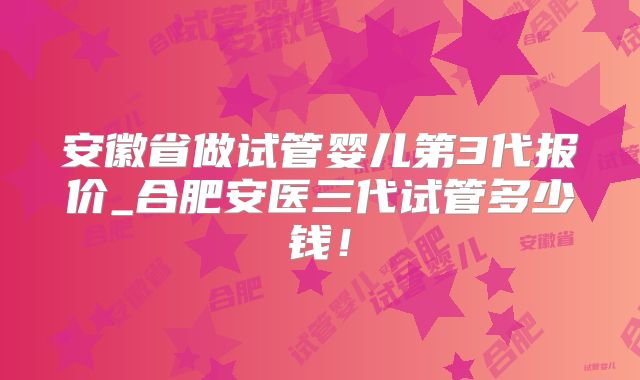 安徽省做试管婴儿第3代报价_合肥安医三代试管多少钱!