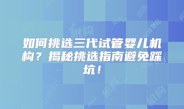 如何挑选三代试管婴儿机构?揭秘挑选指南避免踩坑!