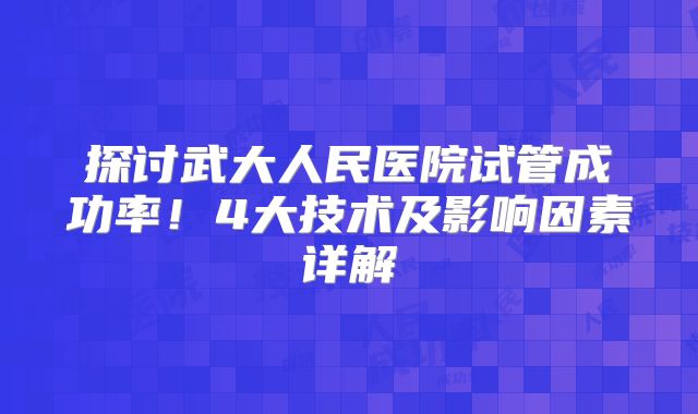 探讨武大人民医院试管成功率！4大技术及影响因素详解