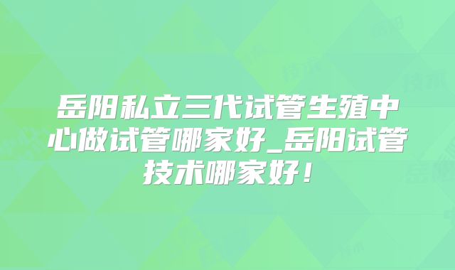 岳阳私立三代试管生殖中心做试管哪家好_岳阳试管技术哪家好!