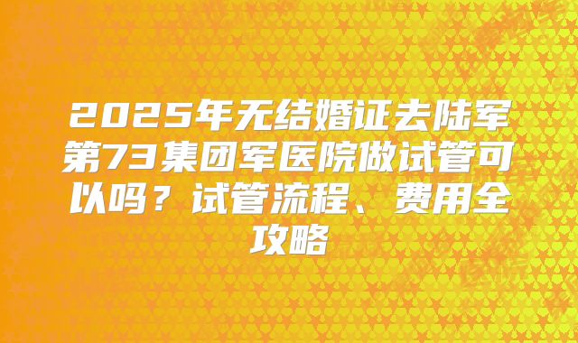 2025年无结婚证去陆军第73集团军医院做试管可以吗？试管流程、费用全攻略