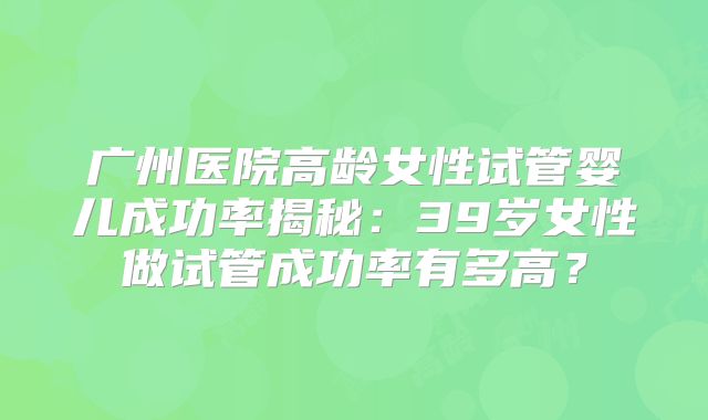 广州医院高龄女性试管婴儿成功率揭秘：39岁女性做试管成功率有多高？