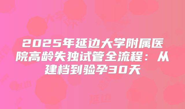 2025年延边大学附属医院高龄失独试管全流程：从建档到验孕30天