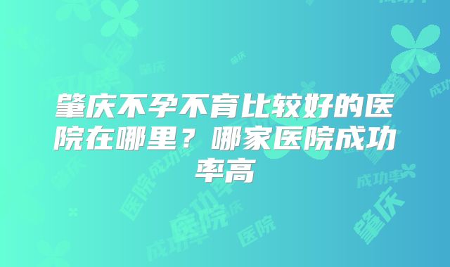 肇庆不孕不育比较好的医院在哪里？哪家医院成功率高