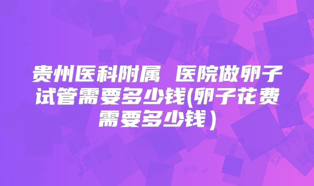 贵州医科附属 医院做卵子试管需要多少钱(卵子花费需要多少钱）