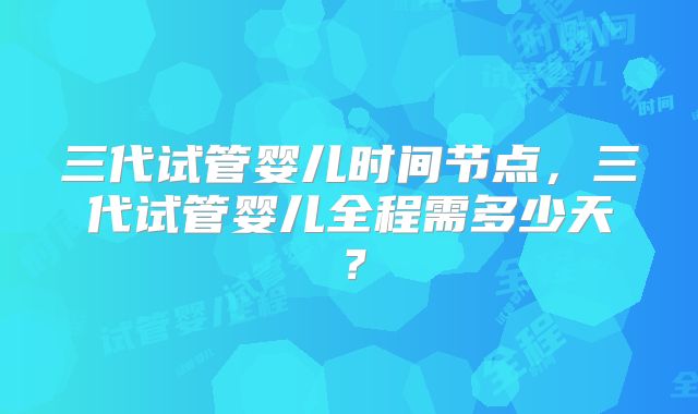 三代试管婴儿时间节点，三代试管婴儿全程需多少天？
