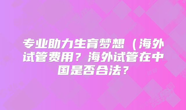专业助力生育梦想(海外试管费用?海外试管在中国是否合法?