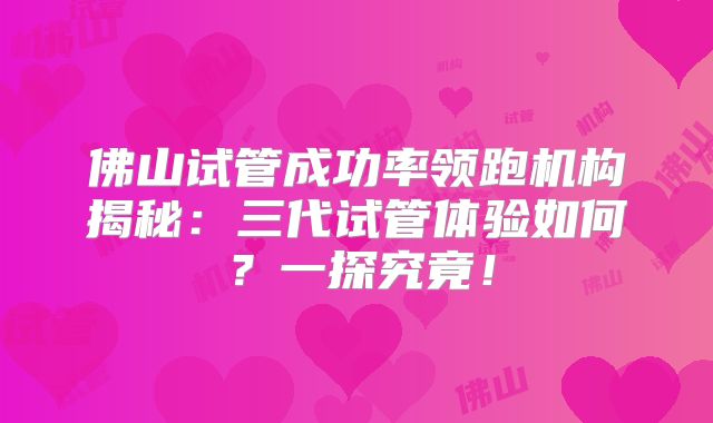 佛山试管成功率领跑机构揭秘：三代试管体验如何？一探究竟！
