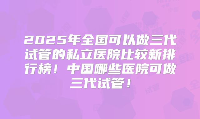 2025年全国可以做三代试管的私立医院比较新排行榜！中国哪些医院可做三代试管！