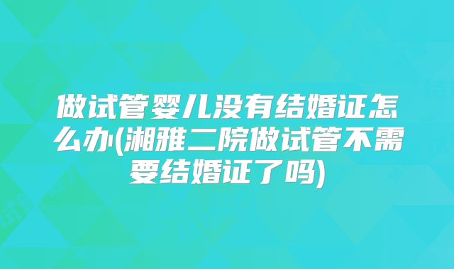 做试管婴儿没有结婚证怎么办(湘雅二院做试管不需要结婚证了吗)