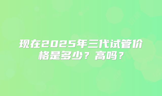 现在2025年三代试管价格是多少？高吗？