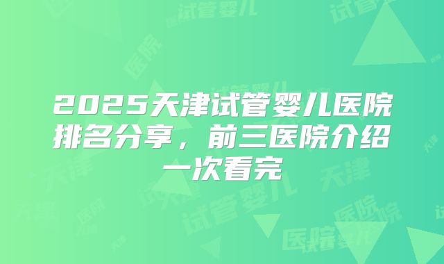 2025天津试管婴儿医院排名分享，前三医院介绍一次看完