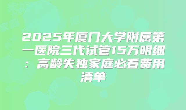 2025年厦门大学附属第一医院三代试管15万明细:高龄失独家庭必看费用清单