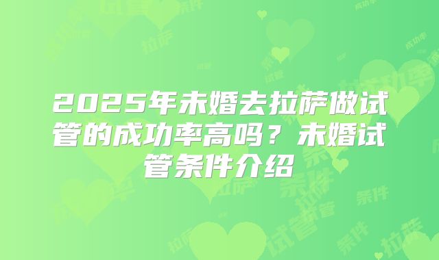 2025年未婚去拉萨做试管的成功率高吗？未婚试管条件介绍