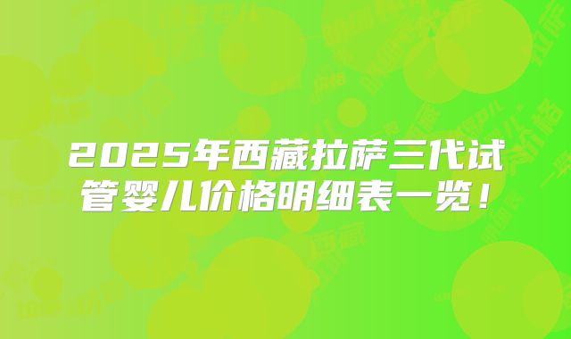 2025年西藏拉萨三代试管婴儿价格明细表一览！