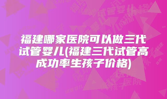 福建哪家医院可以做三代试管婴儿(福建三代试管高成功率生孩子价格)