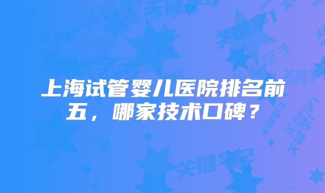 上海试管婴儿医院排名前五,哪家技术口碑?