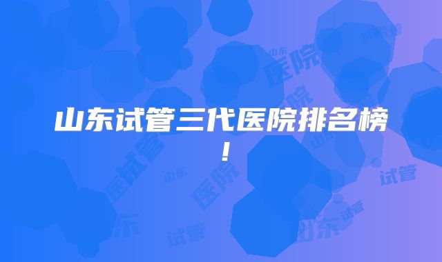 山东试管三代医院排名榜！