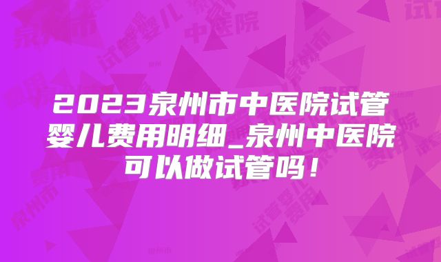 2023泉州市中医院试管婴儿费用明细_泉州中医院可以做试管吗！
