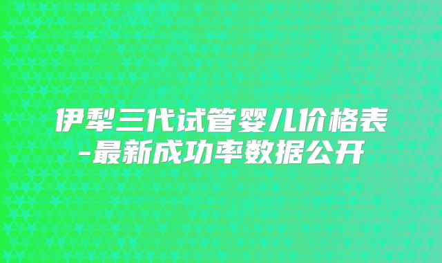 伊犁三代试管婴儿价格表-最新成功率数据公开