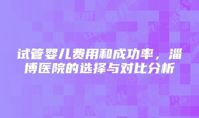 试管婴儿费用和成功率,淄博医院的选择与对比分析
