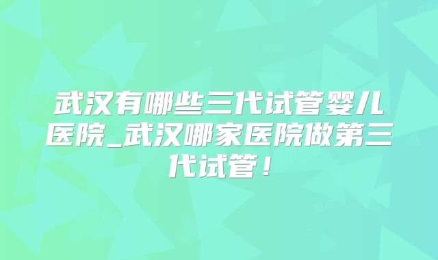 武汉有哪些三代试管婴儿医院_武汉哪家医院做第三代试管!