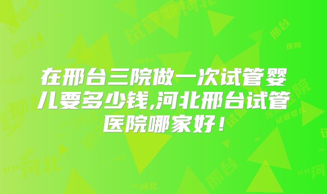 在邢台三院做一次试管婴儿要多少钱,河北邢台试管医院哪家好！