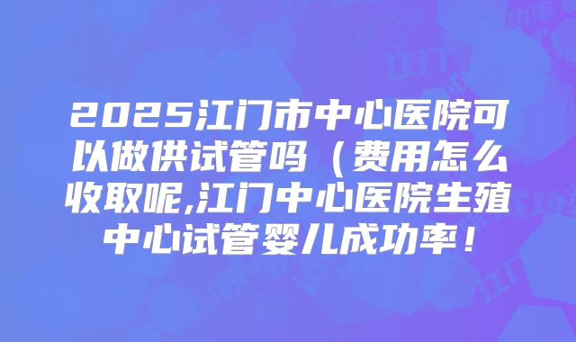 2025江门市中心医院可以做供试管吗（费用怎么收取呢,江门中心医院生殖中心试管婴儿成功率！