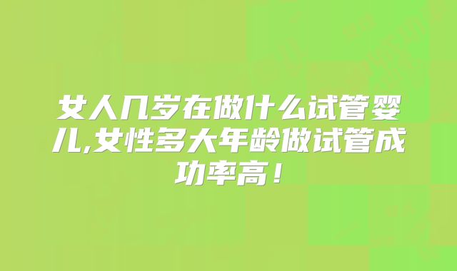 女人几岁在做什么试管婴儿,女性多大年龄做试管成功率高！