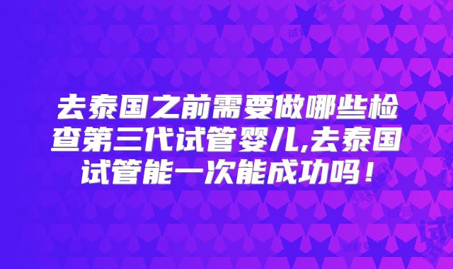 去泰国之前需要做哪些检查第三代试管婴儿,去泰国试管能一次能成功吗!