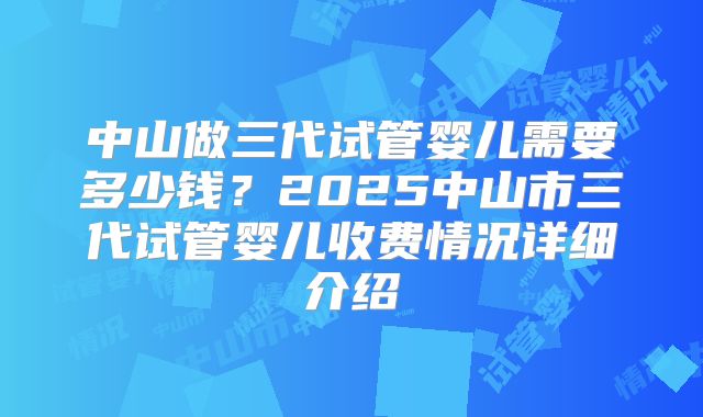 中山做三代试管婴儿需要多少钱？2025中山市三代试管婴儿收费情况详细介绍