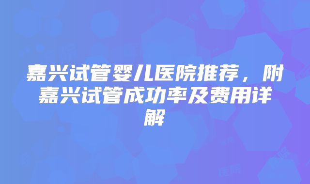 嘉兴试管婴儿医院推荐，附嘉兴试管成功率及费用详解