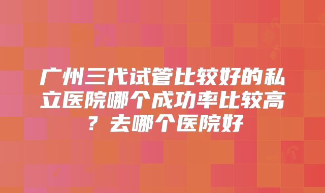 广州三代试管比较好的私立医院哪个成功率比较高？去哪个医院好