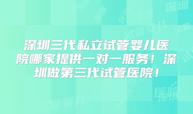 深圳三代私立试管婴儿医院哪家提供一对一服务！深圳做第三代试管医院！