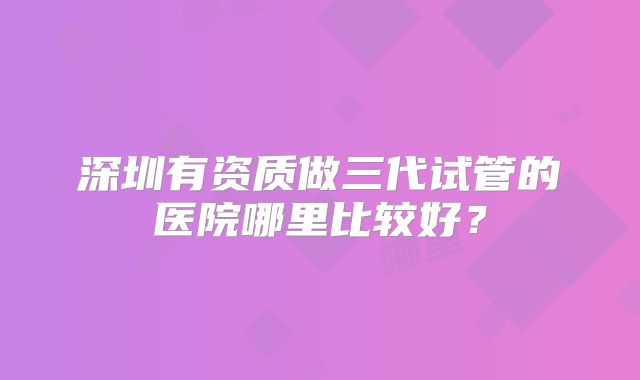 深圳有资质做三代试管的医院哪里比较好？